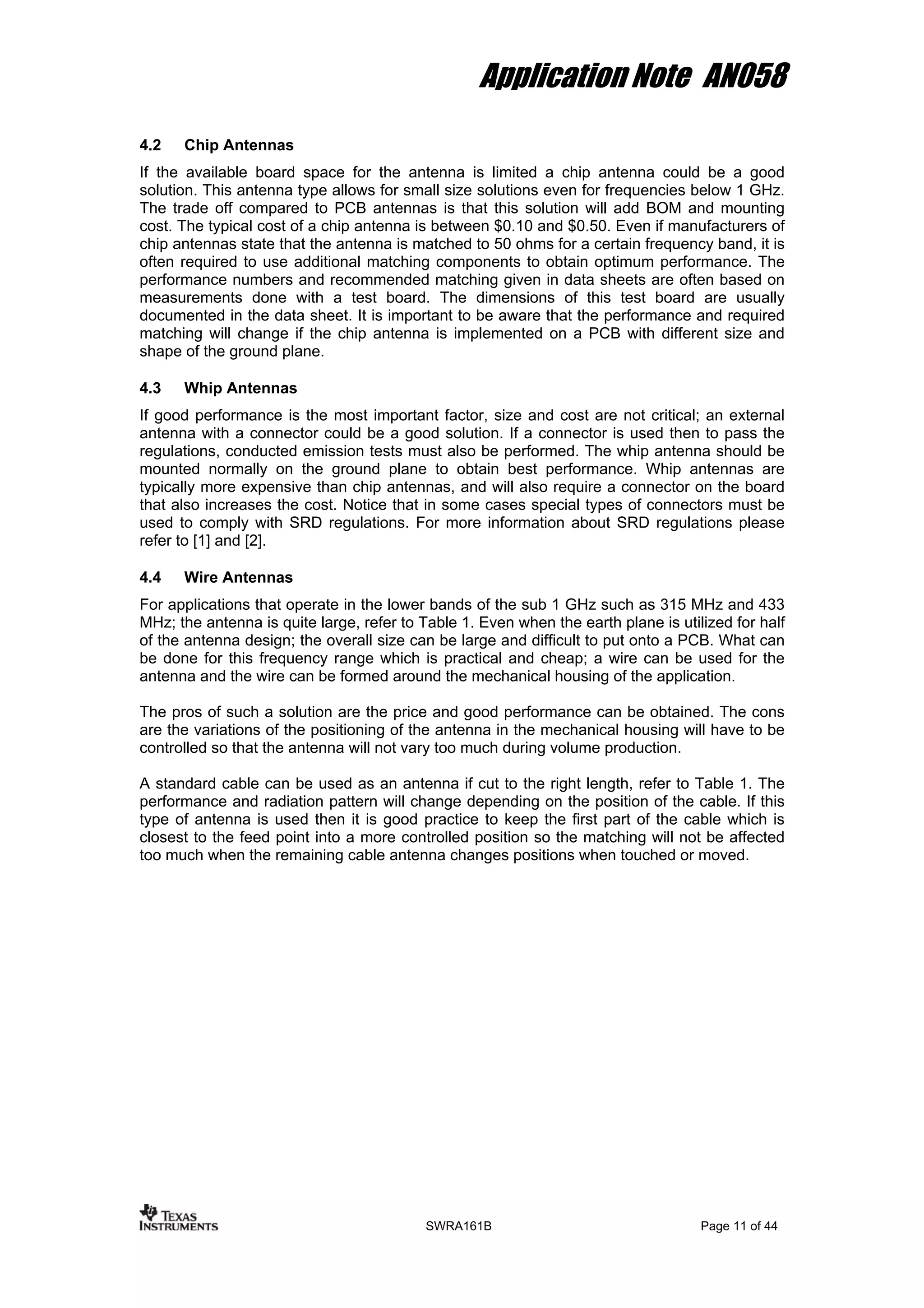 Application Note AN058
4.2 Chip Antennas
If the available board space for the antenna is limited a chip antenna could be a good
solution. This antenna type allows for small size solutions even for frequencies below 1 GHz.
The trade off compared to PCB antennas is that this solution will add BOM and mounting
cost. The typical cost of a chip antenna is between $0.10 and $0.50. Even if manufacturers of
chip antennas state that the antenna is matched to 50 ohms for a certain frequency band, it is
often required to use additional matching components to obtain optimum performance. The
performance numbers and recommended matching given in data sheets are often based on
measurements done with a test board. The dimensions of this test board are usually
documented in the data sheet. It is important to be aware that the performance and required
matching will change if the chip antenna is implemented on a PCB with different size and
shape of the ground plane.
4.3 Whip Antennas
If good performance is the most important factor, size and cost are not critical; an external
antenna with a connector could be a good solution. If a connector is used then to pass the
regulations, conducted emission tests must also be performed. The whip antenna should be
mounted normally on the ground plane to obtain best performance. Whip antennas are
typically more expensive than chip antennas, and will also require a connector on the board
that also increases the cost. Notice that in some cases special types of connectors must be
used to comply with SRD regulations. For more information about SRD regulations please
refer to [1] and [2].
4.4 Wire Antennas
For applications that operate in the lower bands of the sub 1 GHz such as 315 MHz and 433
MHz; the antenna is quite large, refer to Table 1. Even when the earth plane is utilized for half
of the antenna design; the overall size can be large and difficult to put onto a PCB. What can
be done for this frequency range which is practical and cheap; a wire can be used for the
antenna and the wire can be formed around the mechanical housing of the application.
The pros of such a solution are the price and good performance can be obtained. The cons
are the variations of the positioning of the antenna in the mechanical housing will have to be
controlled so that the antenna will not vary too much during volume production.
A standard cable can be used as an antenna if cut to the right length, refer to Table 1. The
performance and radiation pattern will change depending on the position of the cable. If this
type of antenna is used then it is good practice to keep the first part of the cable which is
closest to the feed point into a more controlled position so the matching will not be affected
too much when the remaining cable antenna changes positions when touched or moved.
SWRA161B Page 11 of 44
 