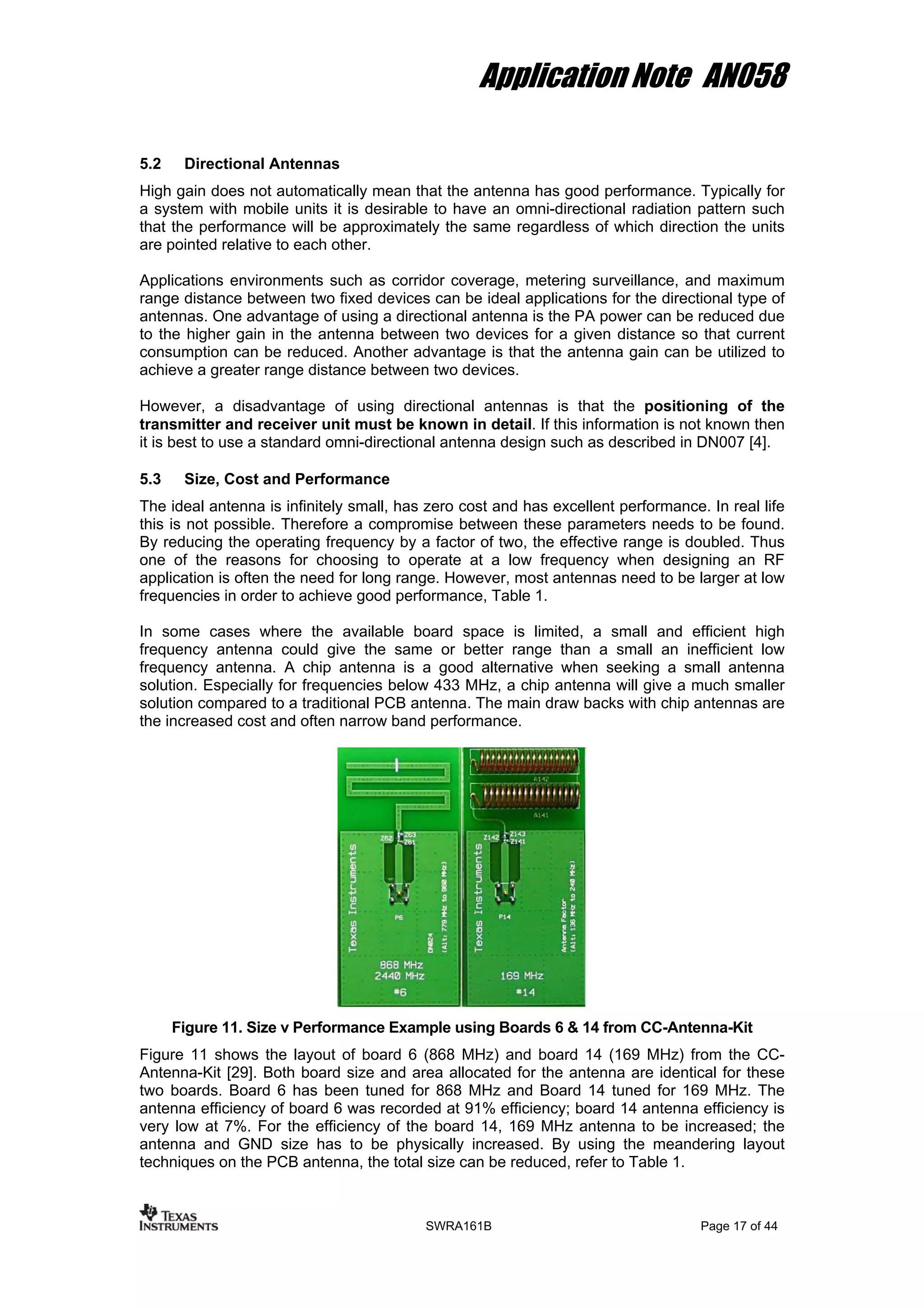 Application Note AN058
5.2 Directional Antennas
High gain does not automatically mean that the antenna has good performance. Typically for
a system with mobile units it is desirable to have an omni-directional radiation pattern such
that the performance will be approximately the same regardless of which direction the units
are pointed relative to each other.
Applications environments such as corridor coverage, metering surveillance, and maximum
range distance between two fixed devices can be ideal applications for the directional type of
antennas. One advantage of using a directional antenna is the PA power can be reduced due
to the higher gain in the antenna between two devices for a given distance so that current
consumption can be reduced. Another advantage is that the antenna gain can be utilized to
achieve a greater range distance between two devices.
However, a disadvantage of using directional antennas is that the positioning of the
transmitter and receiver unit must be known in detail. If this information is not known then
it is best to use a standard omni-directional antenna design such as described in DN007 [4].
5.3 Size, Cost and Performance
The ideal antenna is infinitely small, has zero cost and has excellent performance. In real life
this is not possible. Therefore a compromise between these parameters needs to be found.
By reducing the operating frequency by a factor of two, the effective range is doubled. Thus
one of the reasons for choosing to operate at a low frequency when designing an RF
application is often the need for long range. However, most antennas need to be larger at low
frequencies in order to achieve good performance, Table 1.
In some cases where the available board space is limited, a small and efficient high
frequency antenna could give the same or better range than a small an inefficient low
frequency antenna. A chip antenna is a good alternative when seeking a small antenna
solution. Especially for frequencies below 433 MHz, a chip antenna will give a much smaller
solution compared to a traditional PCB antenna. The main draw backs with chip antennas are
the increased cost and often narrow band performance.
Figure 11. Size v Performance Example using Boards 6 & 14 from CC-Antenna-Kit
Figure 11 shows the layout of board 6 (868 MHz) and board 14 (169 MHz) from the CC-
Antenna-Kit [29]. Both board size and area allocated for the antenna are identical for these
two boards. Board 6 has been tuned for 868 MHz and Board 14 tuned for 169 MHz. The
antenna efficiency of board 6 was recorded at 91% efficiency; board 14 antenna efficiency is
very low at 7%. For the efficiency of the board 14, 169 MHz antenna to be increased; the
antenna and GND size has to be physically increased. By using the meandering layout
techniques on the PCB antenna, the total size can be reduced, refer to Table 1.
SWRA161B Page 17 of 44
 