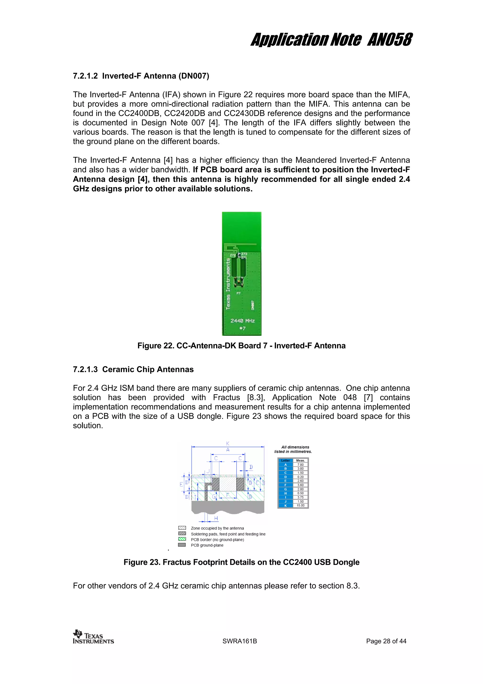 Application Note AN058
7.2.1.2 Inverted-F Antenna (DN007)
The Inverted-F Antenna (IFA) shown in Figure 22 requires more board space than the MIFA,
but provides a more omni-directional radiation pattern than the MIFA. This antenna can be
found in the CC2400DB, CC2420DB and CC2430DB reference designs and the performance
is documented in Design Note 007 [4]. The length of the IFA differs slightly between the
various boards. The reason is that the length is tuned to compensate for the different sizes of
the ground plane on the different boards.
The Inverted-F Antenna [4] has a higher efficiency than the Meandered Inverted-F Antenna
and also has a wider bandwidth. If PCB board area is sufficient to position the Inverted-F
Antenna design [4], then this antenna is highly recommended for all single ended 2.4
GHz designs prior to other available solutions.
Figure 22. CC-Antenna-DK Board 7 - Inverted-F Antenna
7.2.1.3 Ceramic Chip Antennas
For 2.4 GHz ISM band there are many suppliers of ceramic chip antennas. One chip antenna
solution has been provided with Fractus [8.3], Application Note 048 [7] contains
implementation recommendations and measurement results for a chip antenna implemented
on a PCB with the size of a USB dongle. Figure 23 shows the required board space for this
solution.
.
Figure 23. Fractus Footprint Details on the CC2400 USB Dongle
For other vendors of 2.4 GHz ceramic chip antennas please refer to section 8.3.
SWRA161B Page 28 of 44
 