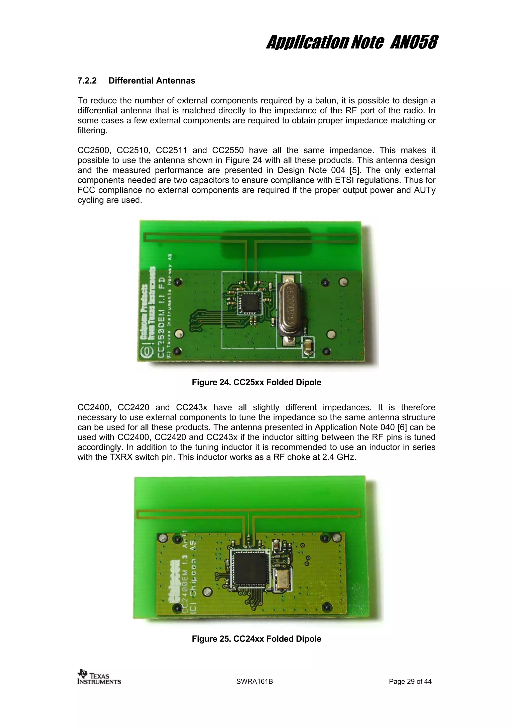 Application Note AN058
7.2.2 Differential Antennas
To reduce the number of external components required by a balun, it is possible to design a
differential antenna that is matched directly to the impedance of the RF port of the radio. In
some cases a few external components are required to obtain proper impedance matching or
filtering.
CC2500, CC2510, CC2511 and CC2550 have all the same impedance. This makes it
possible to use the antenna shown in Figure 24 with all these products. This antenna design
and the measured performance are presented in Design Note 004 [5]. The only external
components needed are two capacitors to ensure compliance with ETSI regulations. Thus for
FCC compliance no external components are required if the proper output power and AUTy
cycling are used.
Figure 24. CC25xx Folded Dipole
CC2400, CC2420 and CC243x have all slightly different impedances. It is therefore
necessary to use external components to tune the impedance so the same antenna structure
can be used for all these products. The antenna presented in Application Note 040 [6] can be
used with CC2400, CC2420 and CC243x if the inductor sitting between the RF pins is tuned
accordingly. In addition to the tuning inductor it is recommended to use an inductor in series
with the TXRX switch pin. This inductor works as a RF choke at 2.4 GHz.
Figure 25. CC24xx Folded Dipole
SWRA161B Page 29 of 44
 