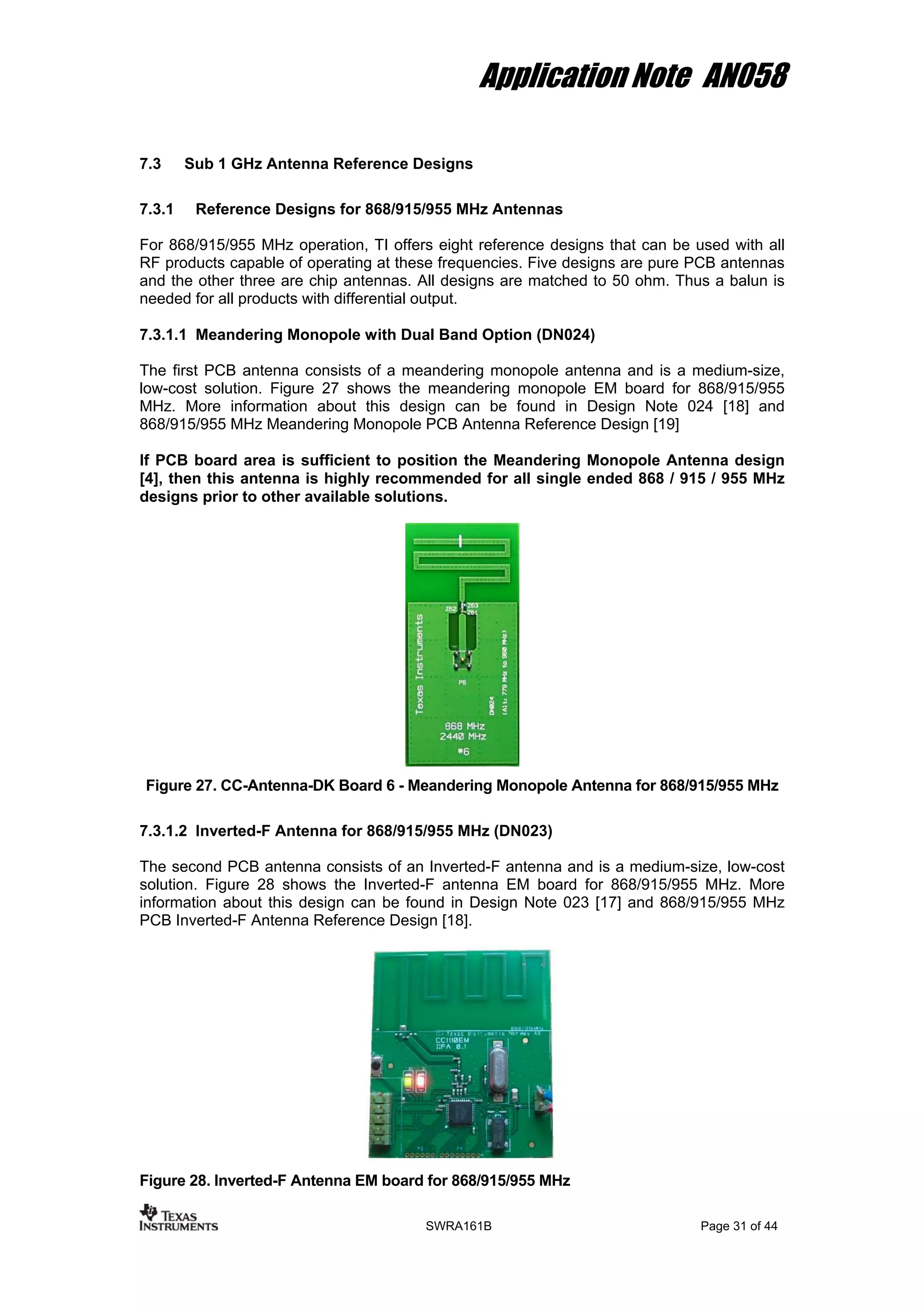 Application Note AN058
7.3 Sub 1 GHz Antenna Reference Designs
7.3.1 Reference Designs for 868/915/955 MHz Antennas
For 868/915/955 MHz operation, TI offers eight reference designs that can be used with all
RF products capable of operating at these frequencies. Five designs are pure PCB antennas
and the other three are chip antennas. All designs are matched to 50 ohm. Thus a balun is
needed for all products with differential output.
7.3.1.1 Meandering Monopole with Dual Band Option (DN024)
The first PCB antenna consists of a meandering monopole antenna and is a medium-size,
low-cost solution. Figure 27 shows the meandering monopole EM board for 868/915/955
MHz. More information about this design can be found in Design Note 024 [18] and
868/915/955 MHz Meandering Monopole PCB Antenna Reference Design [19]
If PCB board area is sufficient to position the Meandering Monopole Antenna design
[4], then this antenna is highly recommended for all single ended 868 / 915 / 955 MHz
designs prior to other available solutions.
Figure 27. CC-Antenna-DK Board 6 - Meandering Monopole Antenna for 868/915/955 MHz
7.3.1.2 Inverted-F Antenna for 868/915/955 MHz (DN023)
The second PCB antenna consists of an Inverted-F antenna and is a medium-size, low-cost
solution. Figure 28 shows the Inverted-F antenna EM board for 868/915/955 MHz. More
information about this design can be found in Design Note 023 [17] and 868/915/955 MHz
PCB Inverted-F Antenna Reference Design [18].
Figure 28. Inverted-F Antenna EM board for 868/915/955 MHz
SWRA161B Page 31 of 44
 