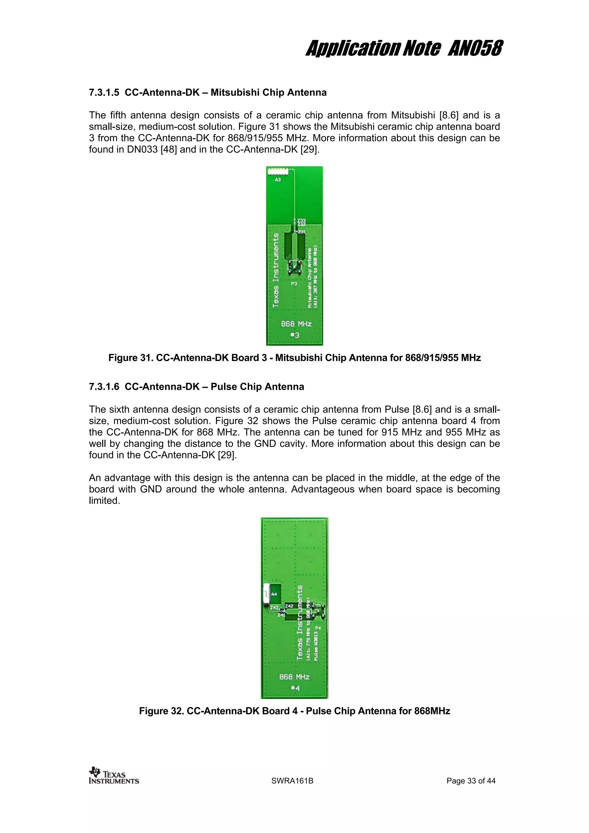 Application Note AN058
7.3.1.5 CC-Antenna-DK – Mitsubishi Chip Antenna
The fifth antenna design consists of a ceramic chip antenna from Mitsubishi [8.6] and is a
small-size, medium-cost solution. Figure 31 shows the Mitsubishi ceramic chip antenna board
3 from the CC-Antenna-DK for 868/915/955 MHz. More information about this design can be
found in DN033 [48] and in the CC-Antenna-DK [29].
Figure 31. CC-Antenna-DK Board 3 - Mitsubishi Chip Antenna for 868/915/955 MHz
7.3.1.6 CC-Antenna-DK – Pulse Chip Antenna
The sixth antenna design consists of a ceramic chip antenna from Pulse [8.6] and is a small-
size, medium-cost solution. Figure 32 shows the Pulse ceramic chip antenna board 4 from
the CC-Antenna-DK for 868 MHz. The antenna can be tuned for 915 MHz and 955 MHz as
well by changing the distance to the GND cavity. More information about this design can be
found in the CC-Antenna-DK [29].
An advantage with this design is the antenna can be placed in the middle, at the edge of the
board with GND around the whole antenna. Advantageous when board space is becoming
limited.
Figure 32. CC-Antenna-DK Board 4 - Pulse Chip Antenna for 868MHz
SWRA161B Page 33 of 44
 