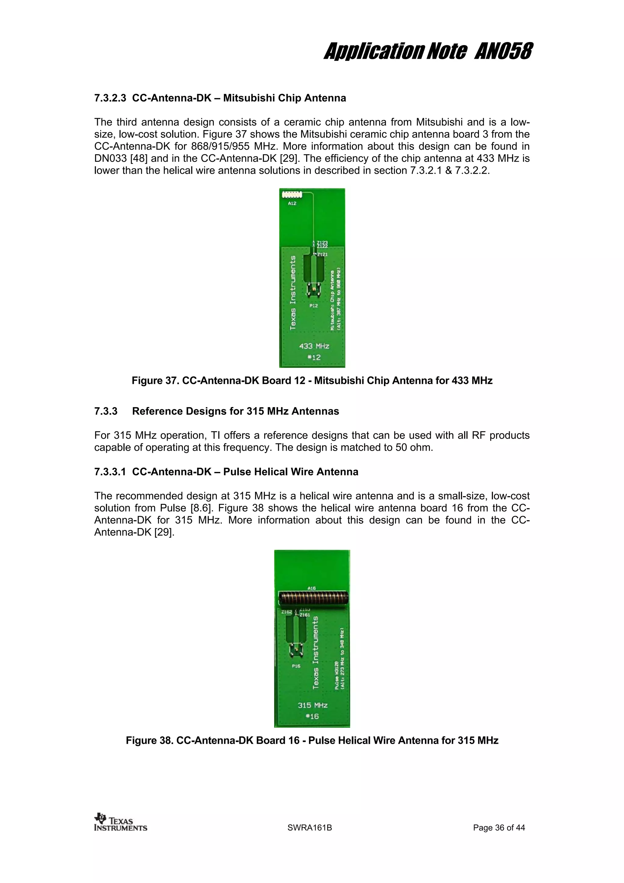 Application Note AN058
7.3.2.3 CC-Antenna-DK – Mitsubishi Chip Antenna
The third antenna design consists of a ceramic chip antenna from Mitsubishi and is a low-
size, low-cost solution. Figure 37 shows the Mitsubishi ceramic chip antenna board 3 from the
CC-Antenna-DK for 868/915/955 MHz. More information about this design can be found in
DN033 [48] and in the CC-Antenna-DK [29]. The efficiency of the chip antenna at 433 MHz is
lower than the helical wire antenna solutions in described in section 7.3.2.1 & 7.3.2.2.
Figure 37. CC-Antenna-DK Board 12 - Mitsubishi Chip Antenna for 433 MHz
7.3.3 Reference Designs for 315 MHz Antennas
For 315 MHz operation, TI offers a reference designs that can be used with all RF products
capable of operating at this frequency. The design is matched to 50 ohm.
7.3.3.1 CC-Antenna-DK – Pulse Helical Wire Antenna
The recommended design at 315 MHz is a helical wire antenna and is a small-size, low-cost
solution from Pulse [8.6]. Figure 38 shows the helical wire antenna board 16 from the CC-
Antenna-DK for 315 MHz. More information about this design can be found in the CC-
Antenna-DK [29].
Figure 38. CC-Antenna-DK Board 16 - Pulse Helical Wire Antenna for 315 MHz
SWRA161B Page 36 of 44
 