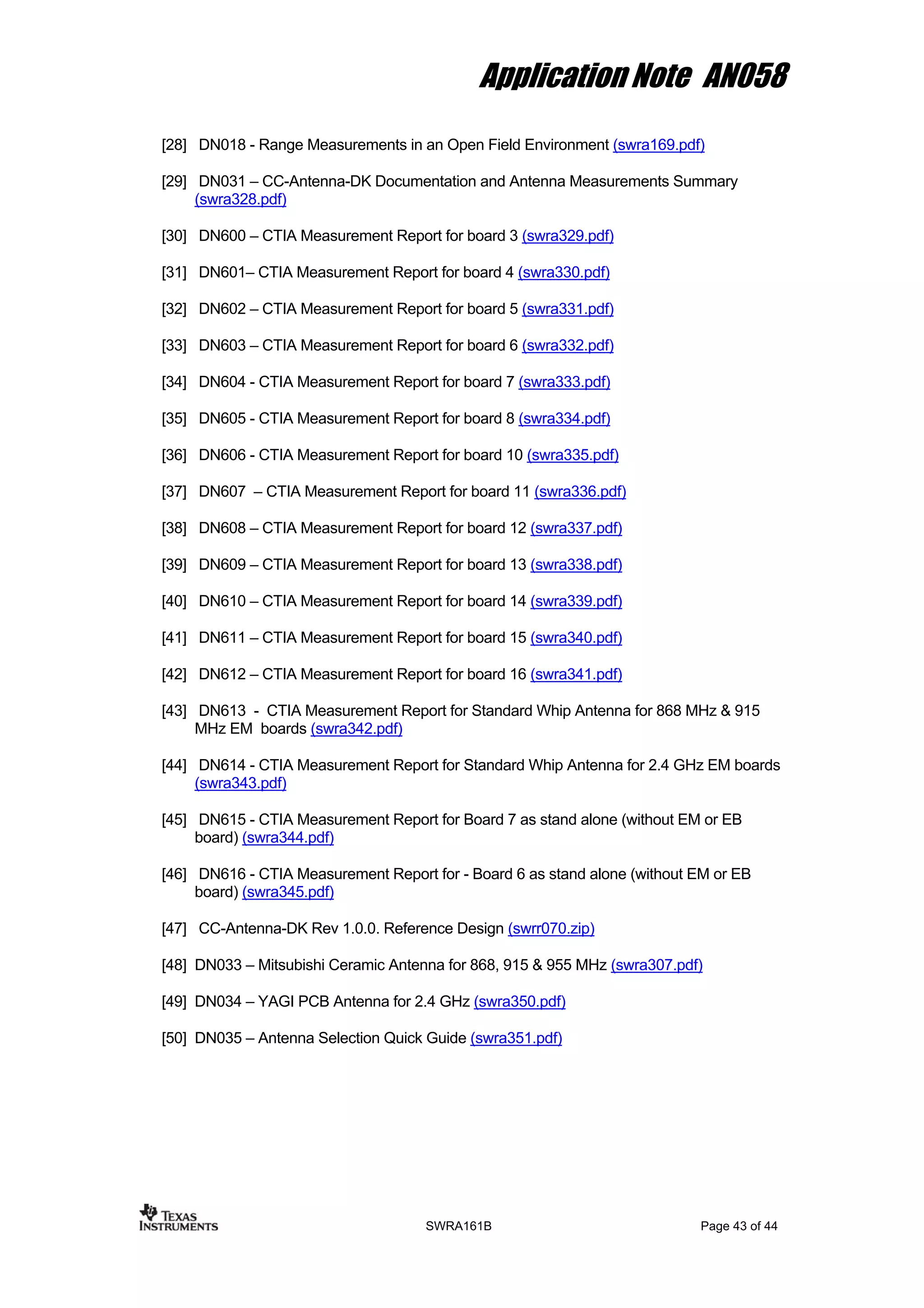 Application Note AN058
[28] DN018 - Range Measurements in an Open Field Environment (swra169.pdf)
[29] DN031 – CC-Antenna-DK Documentation and Antenna Measurements Summary
(swra328.pdf)
[30] DN600 – CTIA Measurement Report for board 3 (swra329.pdf)
[31] DN601– CTIA Measurement Report for board 4 (swra330.pdf)
[32] DN602 – CTIA Measurement Report for board 5 (swra331.pdf)
[33] DN603 – CTIA Measurement Report for board 6 (swra332.pdf)
[34] DN604 - CTIA Measurement Report for board 7 (swra333.pdf)
[35] DN605 - CTIA Measurement Report for board 8 (swra334.pdf)
[36] DN606 - CTIA Measurement Report for board 10 (swra335.pdf)
[37] DN607 – CTIA Measurement Report for board 11 (swra336.pdf)
[38] DN608 – CTIA Measurement Report for board 12 (swra337.pdf)
[39] DN609 – CTIA Measurement Report for board 13 (swra338.pdf)
[40] DN610 – CTIA Measurement Report for board 14 (swra339.pdf)
[41] DN611 – CTIA Measurement Report for board 15 (swra340.pdf)
[42] DN612 – CTIA Measurement Report for board 16 (swra341.pdf)
[43] DN613 - CTIA Measurement Report for Standard Whip Antenna for 868 MHz & 915
MHz EM boards (swra342.pdf)
[44] DN614 - CTIA Measurement Report for Standard Whip Antenna for 2.4 GHz EM boards
(swra343.pdf)
[45] DN615 - CTIA Measurement Report for Board 7 as stand alone (without EM or EB
board) (swra344.pdf)
[46] DN616 - CTIA Measurement Report for - Board 6 as stand alone (without EM or EB
board) (swra345.pdf)
[47] CC-Antenna-DK Rev 1.0.0. Reference Design (swrr070.zip)
[48] DN033 – Mitsubishi Ceramic Antenna for 868, 915 & 955 MHz (swra307.pdf)
[49] DN034 – YAGI PCB Antenna for 2.4 GHz (swra350.pdf)
[50] DN035 – Antenna Selection Quick Guide (swra351.pdf)
SWRA161B Page 43 of 44
 