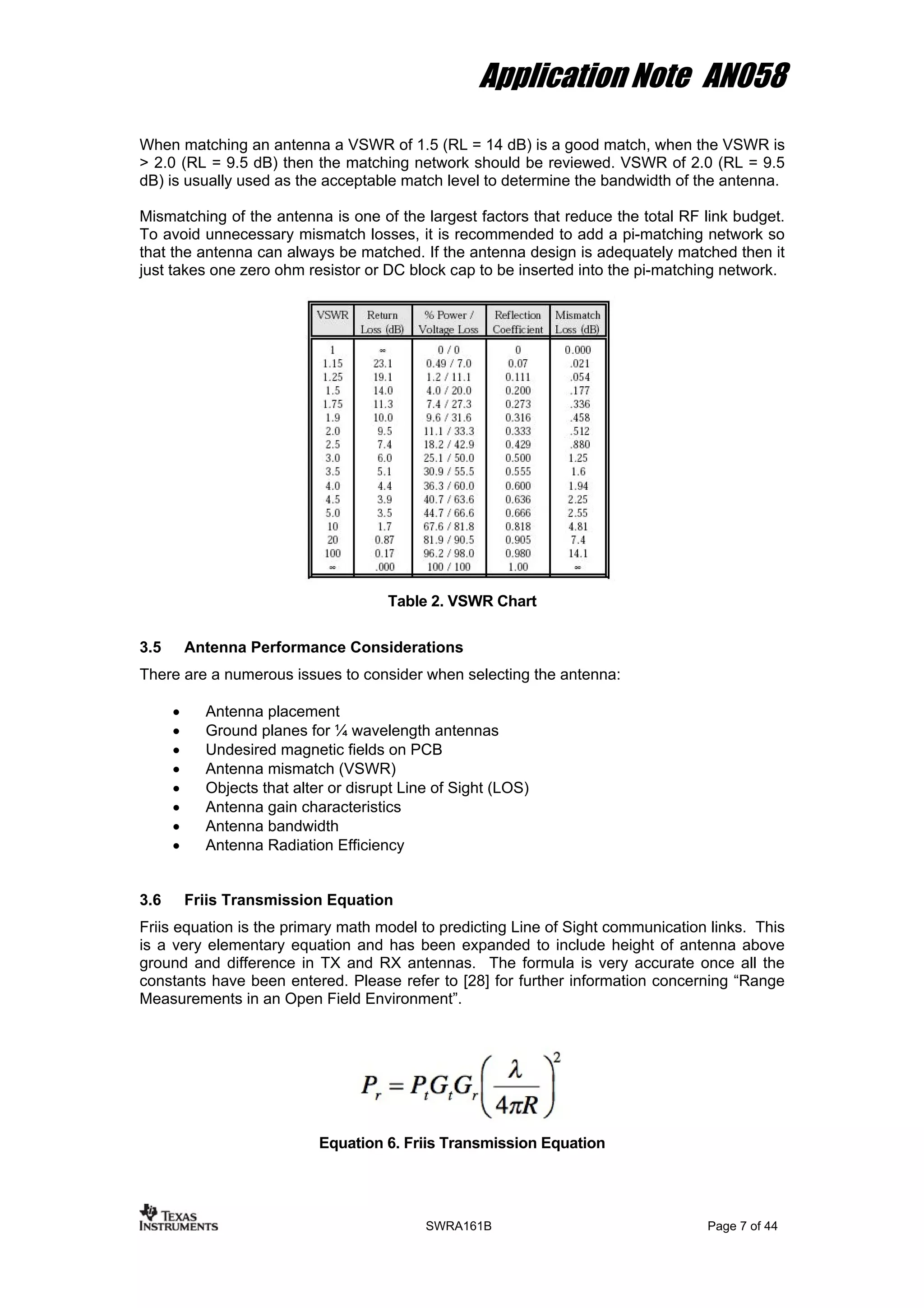 Application Note AN058
When matching an antenna a VSWR of 1.5 (RL = 14 dB) is a good match, when the VSWR is
> 2.0 (RL = 9.5 dB) then the matching network should be reviewed. VSWR of 2.0 (RL = 9.5
dB) is usually used as the acceptable match level to determine the bandwidth of the antenna.
Mismatching of the antenna is one of the largest factors that reduce the total RF link budget.
To avoid unnecessary mismatch losses, it is recommended to add a pi-matching network so
that the antenna can always be matched. If the antenna design is adequately matched then it
just takes one zero ohm resistor or DC block cap to be inserted into the pi-matching network.
Table 2. VSWR Chart
3.5 Antenna Performance Considerations
There are a numerous issues to consider when selecting the antenna:
• Antenna placement
• Ground planes for ¼ wavelength antennas
• Undesired magnetic fields on PCB
• Antenna mismatch (VSWR)
• Objects that alter or disrupt Line of Sight (LOS)
• Antenna gain characteristics
• Antenna bandwidth
• Antenna Radiation Efficiency
3.6 Friis Transmission Equation
Friis equation is the primary math model to predicting Line of Sight communication links. This
is a very elementary equation and has been expanded to include height of antenna above
ground and difference in TX and RX antennas. The formula is very accurate once all the
constants have been entered. Please refer to [28] for further information concerning “Range
Measurements in an Open Field Environment”.
Equation 6. Friis Transmission Equation
SWRA161B Page 7 of 44
 