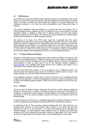 Application Note AN058
4.1 PCB Antennas
Our ambition is to provide excellent antenna reference designs and application notes so the
design-in process will be easier and quicker. With RF designs, the antenna design is a critical
stage to be able to achieve the best possible link budget for a specific application. As
previously mentioned in 3.5, there are many considerations when choosing the type of
antenna.
The antenna application notes are updated on a regular basis with new designs. The TI
antenna designs that are released are free of charge and can be used directly in the final
application design. In addition to these free TI antenna designs, we also have specific
antennas designs that are IP based. The antenna IP company usually has a specific design
profile such as directivity or compact design for example.
The antenna in the basic form, PIFA, patch, spiral etc is generally free from patent
infringement because these are well known designs that have been around for many years.
When the antenna is adapted from the "standard format"; then the antennas are more than
likely protected through patents. It is important to keep this in mind when developing a new
antenna. Many antenna patents collide with each other and which company had the original
IP, and if the IP is valid can be a long discussion. It is advisable to keep the standard text
book antenna designs when developing an antenna to avoid any legal discussions.
4.1.1 TI Antenna Reference Designs
Designing a PCB antenna is not straight forward and usually a simulation tool must be used
to obtain an acceptable solution. In addition to deriving an optimum design, configuring such
a tool to perform accurate simulations can also be difficult and time consuming. It is therefore
recommended to make an exact copy of one of the reference designs available at
www.ti.com/lpw, if the available board space permits such a solution. See section 7 for a
description of the available reference designs.
The CC-Antenna-DK [43] contains 13 low cost antennas and 3 calibration boards. The
antennas cover the frequency range as low as 136 MHz to 2.48GHz; refer to Figure 1. The
antenna designs from the CC-Antenna-DK are summarized in 7.1.
If the application requires a special type of antenna and none of the available reference
designs fits the application, it could be advantageous to contact an antenna consultant or look
for other commercially available solutions. Table 8 lists a few companies that can offer such
services.
4.1.2 IP Based
There are many IP antenna design companies that sell their antenna design competence
through IP. Since there is no silicon or firmware involved; the only way for the antenna IP
companies to protect their antenna design is through patents. Purchasing a chip antenna or
purchasing an IP for the antenna design is similar since there is an external cost for the
antenna design.
IP based antennas from Pinyon are specifically designed for directional operation (5.2) and
Fractus is targeting compact designs as well as sales of their standard chip antennas.
An alternative to the IP Pinyon antenna reference designs [20], [21], [22] & [23] can be a
standard patch antenna or YAGI antenna (refer to Section 7.2.3) which will also give
directivity but with no IP cost attached. A 2.4 GHz patch antenna will be released as a
reference design. The patch antenna mainly radiates in just one direction (one main lobe)
whereas the IP Pinyon antenna has two lobes, similar to a figure eight. The YAGI antenna
usually has a higher gain than the patch antenna and is typically larger in size as well.
SWRA161B Page 10 of 44
 