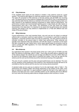 Application Note AN058
4.2 Chip Antennas
If the available board space for the antenna is limited a chip antenna could be a good
solution. This antenna type allows for small size solutions even for frequencies below 1 GHz.
The trade off compared to PCB antennas is that this solution will add BOM and mounting
cost. The typical cost of a chip antenna is between $0.10 and $0.50. Even if manufacturers of
chip antennas state that the antenna is matched to 50 ohms for a certain frequency band, it is
often required to use additional matching components to obtain optimum performance. The
performance numbers and recommended matching given in data sheets are often based on
measurements done with a test board. The dimensions of this test board are usually
documented in the data sheet. It is important to be aware that the performance and required
matching will change if the chip antenna is implemented on a PCB with different size and
shape of the ground plane.
4.3 Whip Antennas
If good performance is the most important factor, size and cost are not critical; an external
antenna with a connector could be a good solution. If a connector is used then to pass the
regulations, conducted emission tests must also be performed. The whip antenna should be
mounted normally on the ground plane to obtain best performance. Whip antennas are
typically more expensive than chip antennas, and will also require a connector on the board
that also increases the cost. Notice that in some cases special types of connectors must be
used to comply with SRD regulations. For more information about SRD regulations please
refer to [1] and [2].
4.4 Wire Antennas
For applications that operate in the lower bands of the sub 1 GHz such as 315 MHz and 433
MHz; the antenna is quite large, refer to Table 1. Even when the earth plane is utilized for half
of the antenna design; the overall size can be large and difficult to put onto a PCB. What can
be done for this frequency range which is practical and cheap; a wire can be used for the
antenna and the wire can be formed around the mechanical housing of the application.
The pros of such a solution are the price and good performance can be obtained. The cons
are the variations of the positioning of the antenna in the mechanical housing will have to be
controlled so that the antenna will not vary too much during volume production.
A standard cable can be used as an antenna if cut to the right length, refer to Table 1. The
performance and radiation pattern will change depending on the position of the cable. If this
type of antenna is used then it is good practice to keep the first part of the cable which is
closest to the feed point into a more controlled position so the matching will not be affected
too much when the remaining cable antenna changes positions when touched or moved.
SWRA161B Page 11 of 44
 