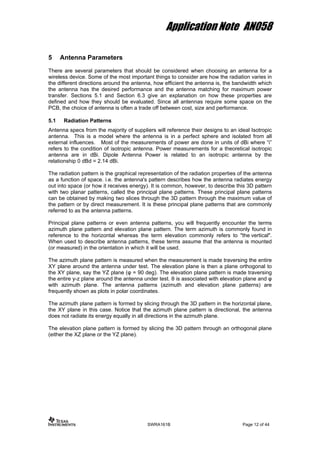 Application Note AN058
5 Antenna Parameters
There are several parameters that should be considered when choosing an antenna for a
wireless device. Some of the most important things to consider are how the radiation varies in
the different directions around the antenna, how efficient the antenna is, the bandwidth which
the antenna has the desired performance and the antenna matching for maximum power
transfer. Sections 5.1 and Section 6.3 give an explanation on how these properties are
defined and how they should be evaluated. Since all antennas require some space on the
PCB, the choice of antenna is often a trade off between cost, size and performance.
5.1 Radiation Patterns
Antenna specs from the majority of suppliers will reference their designs to an ideal Isotropic
antenna. This is a model where the antenna is in a perfect sphere and isolated from all
external influences. Most of the measurements of power are done in units of dBi where “i”
refers to the condition of isotropic antenna. Power measurements for a theoretical isotropic
antenna are in dBi. Dipole Antenna Power is related to an isotropic antenna by the
relationship 0 dBd = 2.14 dBi.
The radiation pattern is the graphical representation of the radiation properties of the antenna
as a function of space. i.e. the antenna's pattern describes how the antenna radiates energy
out into space (or how it receives energy). It is common, however, to describe this 3D pattern
with two planar patterns, called the principal plane patterns. These principal plane patterns
can be obtained by making two slices through the 3D pattern through the maximum value of
the pattern or by direct measurement. It is these principal plane patterns that are commonly
referred to as the antenna patterns.
Principal plane patterns or even antenna patterns, you will frequently encounter the terms
azimuth plane pattern and elevation plane pattern. The term azimuth is commonly found in
reference to the horizontal whereas the term elevation commonly refers to "the vertical".
When used to describe antenna patterns, these terms assume that the antenna is mounted
(or measured) in the orientation in which it will be used.
The azimuth plane pattern is measured when the measurement is made traversing the entire
XY plane around the antenna under test. The elevation plane is then a plane orthogonal to
the XY plane, say the YZ plane (φ = 90 deg). The elevation plane pattern is made traversing
the entire y-z plane around the antenna under test. θ is associated with elevation plane and φ
with azimuth plane. The antenna patterns (azimuth and elevation plane patterns) are
frequently shown as plots in polar coordinates.
The azimuth plane pattern is formed by slicing through the 3D pattern in the horizontal plane,
the XY plane in this case. Notice that the azimuth plane pattern is directional, the antenna
does not radiate its energy equally in all directions in the azimuth plane.
The elevation plane pattern is formed by slicing the 3D pattern through an orthogonal plane
(either the XZ plane or the YZ plane).
SWRA161B Page 12 of 44
 