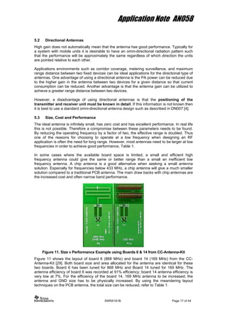 Application Note AN058
5.2 Directional Antennas
High gain does not automatically mean that the antenna has good performance. Typically for
a system with mobile units it is desirable to have an omni-directional radiation pattern such
that the performance will be approximately the same regardless of which direction the units
are pointed relative to each other.
Applications environments such as corridor coverage, metering surveillance, and maximum
range distance between two fixed devices can be ideal applications for the directional type of
antennas. One advantage of using a directional antenna is the PA power can be reduced due
to the higher gain in the antenna between two devices for a given distance so that current
consumption can be reduced. Another advantage is that the antenna gain can be utilized to
achieve a greater range distance between two devices.
However, a disadvantage of using directional antennas is that the positioning of the
transmitter and receiver unit must be known in detail. If this information is not known then
it is best to use a standard omni-directional antenna design such as described in DN007 [4].
5.3 Size, Cost and Performance
The ideal antenna is infinitely small, has zero cost and has excellent performance. In real life
this is not possible. Therefore a compromise between these parameters needs to be found.
By reducing the operating frequency by a factor of two, the effective range is doubled. Thus
one of the reasons for choosing to operate at a low frequency when designing an RF
application is often the need for long range. However, most antennas need to be larger at low
frequencies in order to achieve good performance, Table 1.
In some cases where the available board space is limited, a small and efficient high
frequency antenna could give the same or better range than a small an inefficient low
frequency antenna. A chip antenna is a good alternative when seeking a small antenna
solution. Especially for frequencies below 433 MHz, a chip antenna will give a much smaller
solution compared to a traditional PCB antenna. The main draw backs with chip antennas are
the increased cost and often narrow band performance.
Figure 11. Size v Performance Example using Boards 6 & 14 from CC-Antenna-Kit
Figure 11 shows the layout of board 6 (868 MHz) and board 14 (169 MHz) from the CC-
Antenna-Kit [29]. Both board size and area allocated for the antenna are identical for these
two boards. Board 6 has been tuned for 868 MHz and Board 14 tuned for 169 MHz. The
antenna efficiency of board 6 was recorded at 91% efficiency; board 14 antenna efficiency is
very low at 7%. For the efficiency of the board 14, 169 MHz antenna to be increased; the
antenna and GND size has to be physically increased. By using the meandering layout
techniques on the PCB antenna, the total size can be reduced, refer to Table 1.
SWRA161B Page 17 of 44
 