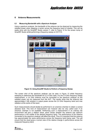 Application Note AN058
6 Antenna Measurements
6.1 Measuring Bandwidth with a Spectrum Analyzer
Using a spectrum analyzer, the bandwidth of the antenna can be observed by measuring the
radiated power when stepping a carrier across the frequency band of interest. This can be
easily done with the SmartRF Studio version 7, refer to Figure 12 for the screen dump of
SmartRF Studio whilst performing a frequency sweep on CC1110.
Figure 12. Using SmartRF Studio to Perform a Frequency Sweep
The screen shot of the spectrum analyzer can be seen in Figure 13 whilst frequency
sweeping to determine the bandwidth for a 2.4 GHz radio. For the 2.4 GHz frequency sweep
measurement, a 2.4 GHz antenna must be connected to the spectrum analyzer so the
radiated power can be measured from the AUT. The results show that the antenna has
approximately 2 dB variation in output power across the 2.4 GHz frequency band and max
radiation at the centre of this band.
Such measurements should ideally be performed in an anechoic chamber to obtain a correct
absolute level. This kind of measurement can however also be very useful even if an
anechoic chamber is not available. Performing such a measurement in an ordinary lab
environment will give a relative result, which shows whether the antenna has optimum
performance in the middle of the desired frequency band. The performance of the antenna
connected to the spectrum analyzer will affect the result. Thus it is important that this antenna
has approximately the same performance across the frequency band being used. This will
ensure that the result gives a correct view of the relative change in performance across the
measured frequency band.
SWRA161B Page 18 of 44
 