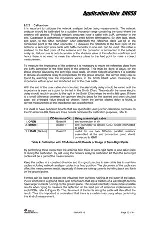 Application Note AN058
6.2.2 Calibration
It is important to calibrate the network analyzer before doing measurements. The network
analyzer should be calibrated for a suitable frequency range containing the band where the
antenna will operate. Typically network analyzers have a cable with SMA connector in the
end. Calibration is performed by connecting three known terminations, 50 ohm load, short,
and open, to this SMA connector. After calibration the reference plane will be at the
connection point of the SMA connector. To measure the reflection at the feed point of the
antenna, a semi rigid coax cable with SMA connector in one end, can be used. This cable is
soldered to the feed point of the antenna and the connector is connected to the network
analyzer. Return Loss is only dependent of the absolute value of the reflection coefficient and
hence there is no need to move the reference plane to the feed point to make a correct
measurement.
To measure the impedance of the antenna it is necessary to move the reference plane from
the SMA connector to the feed point of the antenna. This must be done to adjust for the
phase change caused by the semi rigid coax cable. On most network analyzers it is possible
to choose an electrical delay to compensate for this phase change. The correct delay can be
found by watching how the impedance varies, in the Smith Chart, when measuring the
impedance with an open and shortened end of the coax cable.
With the end of the coax cable short circuited, the electrically delay should be varied until the
impedance is seen as a point to the left in the Smith Chart. Theoretically the same electric
delay should result in a point to the right in the Smith Chart when the end is left open. If there
is a small difference between the optimum electric delay for the opened and short circuited
case, the averaged value should be chosen. When the correct electric delay is found, a
correct measurement of the impedance can be performed.
It is ideal to have dedicated boards that are specifically used just for calibration purposes. In
the CC-Antenna-DK, there are three boards dedicated for calibration purposes, refer to
CC-Antenna-DK Using a semi-rigid cable
1. OPEN Board 9 end connection in air
2. SHORT Board 1 end connector to closest GND; shield connected
to GND
3. LOAD (50ohm) Board 2 useful to use two 100ohm parallel resistors
assembled at the end connection point; shield
connected to GND
Table 4. Calibration with CC-Antenna-DK Boards or Usage of Semi-Rigid Cable
By performing these steps then the antenna feed track or semi-rigid cable is also taken care
of during the calibration. By just using the network analyzer calibration kit; then the semi-rigid
cables will be a part of the measurements.
Keep the cables in a constant direction and it is good practice to use cable ties to maintain
cables including network analyzer cables in a fixed position. The placement of the cable can
affect the measurement result, especially if there are strong currents traveling back and forth
on the ground plane.
Ferrites can be used to reduce the influence from currents running at the outer of the cable.
PCBs which have a ground plane with dimensions that are a fraction of a wavelength tend to
have larger currents running on the ground plane. This could potentially cause more unstable
results when trying to measure the reflection at the feed pint of antennas implemented on
such PCBs, refer to Figure 15. The placement of the ferrite along the cable will also affect the
result. Thus it is important to understand that there is a certain inaccuracy when performing
this kind of measurement.
SWRA161B Page 20 of 44
 