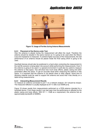 Application Note AN058
Figure 15. Usage of Ferrites during Antenna Measurements
6.2.3 Placement of the Device under Test
How the antenna is placed during the measurement will affect the result. Therefore the
antenna should be situated in the same manner as it is going to be used when the Return
Loss and impedance is measured. To achieve higher accuracy of the measurements, the real
performance of an antenna should be placed inside the final casing which is going to be
used.
Handheld devices should also be positioned in a hand when conducting the measurement to
the real life scenario is being taken into account whilst performing the measurements. Even if
the antenna is going to be used in a special environment it could also be useful to measure
the antenna in free space. This will show how much body effects, plastic casing and other
parameters affect the result. To get an accurate result when measuring the antenna in free
space, it is important that the antenna is not placed close to other objects. Some kind of
damping material could be used to support the antenna and avoid that it lies directly on a
table during measurements.
6.2.4 Interpreting Measurement Results
To measure an antenna connected to port 1 on a network analyzer, S11 should be chosen.
The measured reflection is usually displayed as S11 in dB or as VSWR [3.4].
Figure 16 shows results from measurements performed on a PCB antenna intended for a
handheld device. From these results it can bee seen how the performance is affected by the
plastic casing and body effects. With S11 < -10dB as a requirement, this antenna has an
approximately bandwidth of 400MHz.
SWRA161B Page 21 of 44
 