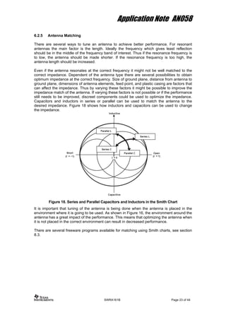 Application Note AN058
6.2.5 Antenna Matching
There are several ways to tune an antenna to achieve better performance. For resonant
antennas the main factor is the length. Ideally the frequency which gives least reflection
should be in the middle of the frequency band of interest. Thus if the resonance frequency is
to low, the antenna should be made shorter. If the resonance frequency is too high, the
antenna length should be increased.
Even if the antenna resonates at the correct frequency it might not be well matched to the
correct impedance. Dependent of the antenna type there are several possibilities to obtain
optimum impedance at the correct frequency. Size of ground plane, distance from antenna to
ground plane, dimensions of antenna elements, feed point, and plastic casing are factors that
can affect the impedance. Thus by varying these factors it might be possible to improve the
impedance match of the antenna. If varying these factors is not possible or if the performance
still needs to be improved, discreet components could be used to optimize the impedance.
Capacitors and inductors in series or parallel can be used to match the antenna to the
desired impedance. Figure 18 shows how inductors and capacitors can be used to change
the impedance.
Figure 18. Series and Parallel Capacitors and Inductors in the Smith Chart
It is important that tuning of the antenna is being done when the antenna is placed in the
environment where it is going to be used. As shown in Figure 16, the environment around the
antenna has a great impact of the performance. This means that optimizing the antenna when
it is not placed in the correct environment can result in decreased performance.
There are several freeware programs available for matching using Smith charts, see section
8.3.
SWRA161B Page 23 of 44
 
