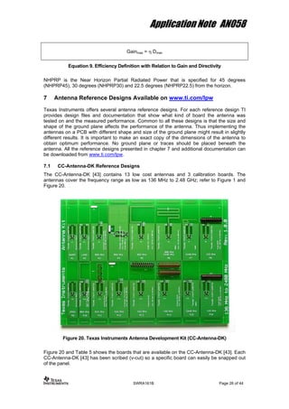 Application Note AN058
Gainmax = η Dmax
Equation 9. Efficiency Definition with Relation to Gain and Directivity
NHPRP is the Near Horizon Partial Radiated Power that is specified for 45 degrees
(NHPRP45), 30 degrees (NHPRP30) and 22.5 degrees (NHPRP22.5) from the horizon.
7 Antenna Reference Designs Available on www.ti.com/lpw
Texas Instruments offers several antenna reference designs. For each reference design TI
provides design files and documentation that show what kind of board the antenna was
tested on and the measured performance. Common to all these designs is that the size and
shape of the ground plane affects the performance of the antenna. Thus implementing the
antennas on a PCB with different shape and size of the ground plane might result in slightly
different results. It is important to make an exact copy of the dimensions of the antenna to
obtain optimum performance. No ground plane or traces should be placed beneath the
antenna. All the reference designs presented in chapter 7 and additional documentation can
be downloaded from www.ti.com/lpw.
7.1 CC-Antenna-DK Reference Designs
The CC-Antenna-DK [43] contains 13 low cost antennas and 3 calibration boards. The
antennas cover the frequency range as low as 136 MHz to 2.48 GHz; refer to Figure 1 and
Figure 20.
Figure 20. Texas Instruments Antenna Development Kit (CC-Antenna-DK)
Figure 20 and Table 5 shows the boards that are available on the CC-Antenna-DK [43]. Each
CC-Antenna-DK [43] has been scribed (v-cut) so a specific board can easily be snapped out
of the panel.
SWRA161B Page 26 of 44
 