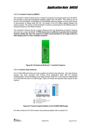 Application Note AN058
7.2.1.2 Inverted-F Antenna (DN007)
The Inverted-F Antenna (IFA) shown in Figure 22 requires more board space than the MIFA,
but provides a more omni-directional radiation pattern than the MIFA. This antenna can be
found in the CC2400DB, CC2420DB and CC2430DB reference designs and the performance
is documented in Design Note 007 [4]. The length of the IFA differs slightly between the
various boards. The reason is that the length is tuned to compensate for the different sizes of
the ground plane on the different boards.
The Inverted-F Antenna [4] has a higher efficiency than the Meandered Inverted-F Antenna
and also has a wider bandwidth. If PCB board area is sufficient to position the Inverted-F
Antenna design [4], then this antenna is highly recommended for all single ended 2.4
GHz designs prior to other available solutions.
Figure 22. CC-Antenna-DK Board 7 - Inverted-F Antenna
7.2.1.3 Ceramic Chip Antennas
For 2.4 GHz ISM band there are many suppliers of ceramic chip antennas. One chip antenna
solution has been provided with Fractus [8.3], Application Note 048 [7] contains
implementation recommendations and measurement results for a chip antenna implemented
on a PCB with the size of a USB dongle. Figure 23 shows the required board space for this
solution.
.
Figure 23. Fractus Footprint Details on the CC2400 USB Dongle
For other vendors of 2.4 GHz ceramic chip antennas please refer to section 8.3.
SWRA161B Page 28 of 44
 