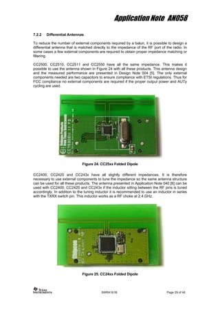 Application Note AN058
7.2.2 Differential Antennas
To reduce the number of external components required by a balun, it is possible to design a
differential antenna that is matched directly to the impedance of the RF port of the radio. In
some cases a few external components are required to obtain proper impedance matching or
filtering.
CC2500, CC2510, CC2511 and CC2550 have all the same impedance. This makes it
possible to use the antenna shown in Figure 24 with all these products. This antenna design
and the measured performance are presented in Design Note 004 [5]. The only external
components needed are two capacitors to ensure compliance with ETSI regulations. Thus for
FCC compliance no external components are required if the proper output power and AUTy
cycling are used.
Figure 24. CC25xx Folded Dipole
CC2400, CC2420 and CC243x have all slightly different impedances. It is therefore
necessary to use external components to tune the impedance so the same antenna structure
can be used for all these products. The antenna presented in Application Note 040 [6] can be
used with CC2400, CC2420 and CC243x if the inductor sitting between the RF pins is tuned
accordingly. In addition to the tuning inductor it is recommended to use an inductor in series
with the TXRX switch pin. This inductor works as a RF choke at 2.4 GHz.
Figure 25. CC24xx Folded Dipole
SWRA161B Page 29 of 44
 