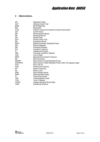 Application Note AN058
2 Abbreviations
AN Application Note
AUT Antenna Under Test
BOM Bill Of Materials
BW Bandwidth
CTIA Cellular Telecommunications Industry Association
CW Carrier Wave
DB Demonstration Board
DK Development Kit
DN Design Note
DUT Device Under Test
EB Evaluation Board
EIRP Effective Isotropic Radiated Power
EM Electro Magnetic
EM Evaluation Module
IFA Inverted-F Antenna
IP Intellectual Property
ISM Industrial, Scientific, Medical
LOS Line of Sight
MIFA Meandered Inverted-F Antenna
NC Not Connected
NHPRP Near Horizon Partial Radiated Power
NHPRP45 Near Horizon Partial Radiated Power within 45 degrees angle
OTA Over The Air
PCB Printed Circuit Board
RF Radio Frequency
RL Return Loss
SRD Short Range Device
SWR Standing Wave Ratio
TI Texas Instruments
TRP Total Radiated Power
TTM Time To Market
VSWR Voltage Standing Wave Ratio
YAGI Directional Antenna
SWRA161B Page 3 of 44
 