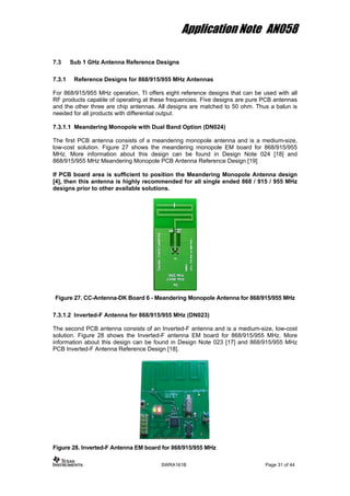 Application Note AN058
7.3 Sub 1 GHz Antenna Reference Designs
7.3.1 Reference Designs for 868/915/955 MHz Antennas
For 868/915/955 MHz operation, TI offers eight reference designs that can be used with all
RF products capable of operating at these frequencies. Five designs are pure PCB antennas
and the other three are chip antennas. All designs are matched to 50 ohm. Thus a balun is
needed for all products with differential output.
7.3.1.1 Meandering Monopole with Dual Band Option (DN024)
The first PCB antenna consists of a meandering monopole antenna and is a medium-size,
low-cost solution. Figure 27 shows the meandering monopole EM board for 868/915/955
MHz. More information about this design can be found in Design Note 024 [18] and
868/915/955 MHz Meandering Monopole PCB Antenna Reference Design [19]
If PCB board area is sufficient to position the Meandering Monopole Antenna design
[4], then this antenna is highly recommended for all single ended 868 / 915 / 955 MHz
designs prior to other available solutions.
Figure 27. CC-Antenna-DK Board 6 - Meandering Monopole Antenna for 868/915/955 MHz
7.3.1.2 Inverted-F Antenna for 868/915/955 MHz (DN023)
The second PCB antenna consists of an Inverted-F antenna and is a medium-size, low-cost
solution. Figure 28 shows the Inverted-F antenna EM board for 868/915/955 MHz. More
information about this design can be found in Design Note 023 [17] and 868/915/955 MHz
PCB Inverted-F Antenna Reference Design [18].
Figure 28. Inverted-F Antenna EM board for 868/915/955 MHz
SWRA161B Page 31 of 44
 
