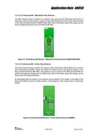 Application Note AN058
7.3.1.5 CC-Antenna-DK – Mitsubishi Chip Antenna
The fifth antenna design consists of a ceramic chip antenna from Mitsubishi [8.6] and is a
small-size, medium-cost solution. Figure 31 shows the Mitsubishi ceramic chip antenna board
3 from the CC-Antenna-DK for 868/915/955 MHz. More information about this design can be
found in DN033 [48] and in the CC-Antenna-DK [29].
Figure 31. CC-Antenna-DK Board 3 - Mitsubishi Chip Antenna for 868/915/955 MHz
7.3.1.6 CC-Antenna-DK – Pulse Chip Antenna
The sixth antenna design consists of a ceramic chip antenna from Pulse [8.6] and is a small-
size, medium-cost solution. Figure 32 shows the Pulse ceramic chip antenna board 4 from
the CC-Antenna-DK for 868 MHz. The antenna can be tuned for 915 MHz and 955 MHz as
well by changing the distance to the GND cavity. More information about this design can be
found in the CC-Antenna-DK [29].
An advantage with this design is the antenna can be placed in the middle, at the edge of the
board with GND around the whole antenna. Advantageous when board space is becoming
limited.
Figure 32. CC-Antenna-DK Board 4 - Pulse Chip Antenna for 868MHz
SWRA161B Page 33 of 44
 