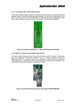 Application Note AN058
7.3.1.7 CC-Antenna-DK – Helical Wire Antenna
The seventh antenna design consists of a helical wire antenna and is a small-size, low-cost
solution. Figure 33 shows the helical wire antenna board 11 from the CC-Antenna-DK for 915
MHz. The antenna can be tuned for 868 MHz and 955 MHz as well by changing the match
values. More information about this design can be found in the CC-Antenna-DK [29].
Figure 33. CC-Antenna-DK Board 11 – Helical Wire Antenna for 915 MHz
7.3.1.8 DN016 - Johanson Technologies Chip Antenna
The eighth antenna design consists of a ceramic chip antenna from Johanson Technologies
and is a small-size, medium-cost solution. This is a compact antenna solution for
868/915/955 MHz and is shown in Figure 34. It consists of a chip antenna from Johanson
Technology [8.6] in conjunction with a special PCB trace. Design recommendations and
measurement results are presented in Design Note 016 [8].
Figure 34. Chip Antenna from Johanson Technology for 868/915/955 MHz
SWRA161B Page 34 of 44
 
