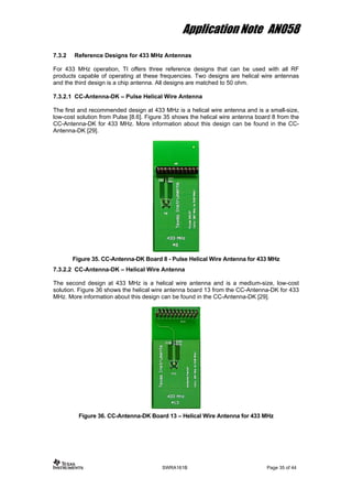 Application Note AN058
7.3.2 Reference Designs for 433 MHz Antennas
For 433 MHz operation, TI offers three reference designs that can be used with all RF
products capable of operating at these frequencies. Two designs are helical wire antennas
and the third design is a chip antenna. All designs are matched to 50 ohm.
7.3.2.1 CC-Antenna-DK – Pulse Helical Wire Antenna
The first and recommended design at 433 MHz is a helical wire antenna and is a small-size,
low-cost solution from Pulse [8.6]. Figure 35 shows the helical wire antenna board 8 from the
CC-Antenna-DK for 433 MHz. More information about this design can be found in the CC-
Antenna-DK [29].
Figure 35. CC-Antenna-DK Board 8 - Pulse Helical Wire Antenna for 433 MHz
7.3.2.2 CC-Antenna-DK – Helical Wire Antenna
The second design at 433 MHz is a helical wire antenna and is a medium-size, low-cost
solution. Figure 36 shows the helical wire antenna board 13 from the CC-Antenna-DK for 433
MHz. More information about this design can be found in the CC-Antenna-DK [29].
Figure 36. CC-Antenna-DK Board 13 – Helical Wire Antenna for 433 MHz
SWRA161B Page 35 of 44
 