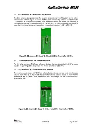 Application Note AN058
7.3.2.3 CC-Antenna-DK – Mitsubishi Chip Antenna
The third antenna design consists of a ceramic chip antenna from Mitsubishi and is a low-
size, low-cost solution. Figure 37 shows the Mitsubishi ceramic chip antenna board 3 from the
CC-Antenna-DK for 868/915/955 MHz. More information about this design can be found in
DN033 [48] and in the CC-Antenna-DK [29]. The efficiency of the chip antenna at 433 MHz is
lower than the helical wire antenna solutions in described in section 7.3.2.1 & 7.3.2.2.
Figure 37. CC-Antenna-DK Board 12 - Mitsubishi Chip Antenna for 433 MHz
7.3.3 Reference Designs for 315 MHz Antennas
For 315 MHz operation, TI offers a reference designs that can be used with all RF products
capable of operating at this frequency. The design is matched to 50 ohm.
7.3.3.1 CC-Antenna-DK – Pulse Helical Wire Antenna
The recommended design at 315 MHz is a helical wire antenna and is a small-size, low-cost
solution from Pulse [8.6]. Figure 38 shows the helical wire antenna board 16 from the CC-
Antenna-DK for 315 MHz. More information about this design can be found in the CC-
Antenna-DK [29].
Figure 38. CC-Antenna-DK Board 16 - Pulse Helical Wire Antenna for 315 MHz
SWRA161B Page 36 of 44
 