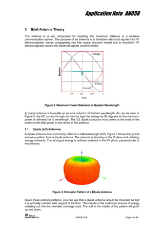 Application Note AN058
3 Brief Antenna Theory
The antenna is a key component for reaching the maximum distance in a wireless
communication system. The purpose of an antenna is to transform electrical signals into RF
electromagnetic waves, propagating into free space (transmit mode) and to transform RF
electromagnetic waves into electrical signals (receive mode).
Figure 2. Maximum Power Delivered at Quarter Wavelength
A typical antenna is basically an air core inductor of defined wavelength. As can be seen in
Figure 2, the AC current through an inductor lags the voltage by 90 degrees so the maximum
power is delivered at ¼ wavelength. The λ/2 dipole produces most power at the ends of the
antenna with little power in the centre of the antenna.
3.1 Dipole (λ/2) Antennas
A dipole antenna most commonly refers to a half-wavelength (λ/2). Figure 3 shows the typical
emission pattern from a dipole antenna. The antenna is standing in the Z plane and radiating
energy outwards. The strongest energy is radiated outward in the XY plane, perpendicular to
the antenna.
Figure 3. Emission Pattern of a Dipole Antenna
Given these antenna patterns, you can see that a dipole antenna should be mounted so that
it is vertically oriented with respect to the floor. This results in the maximum amount of energy
radiating out into the intended coverage area. The null in the middle of the pattern will point
up and down.
SWRA161B Page 4 of 44
 