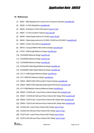 Application Note AN058
10 References
[1] AN001 - SRD Regulations for License Free Transceiver Operation (swra090.pdf)
[2] AN032 - 2.4 GHz Regulations (swra060.pdf)
[3] AN043 - Small Size 2.4 GHz PCB antenna (swra117.pdf)
[4] DN007 - 2.4 GHz Inverted-F Antenna (swru120.pdf)
[5] DN004 - Folded Dipole Antenna for CC25xx (swra118.pdf)
[6] AN040 - Folded dipole antenna for CC2400, CC2420 and CC2430/31 (swra093.pdf)
[7] AN048 - 2.4GHz Chip Antenna (swra092.pdf)
[8] DN016 - Compact 868/915 MHz Antenna Design (swra160.pdf)
[9] CC2511 USB-Dongle Reference Design (swrc062.zip)
[10] CC2430DB Reference Design (swrr034.zip)
[11] CC2420DB Reference Design (swrr019.zip)
[12] CC2400DB Reference Design (swrr020.zip)
[13] CC25xxEM Folded Dipole Reference Design (swrc065.zip)
[14] CC2400EM Folded Dipole Reference Design (swra093.zip)
[15] CC1111 USB Dongle Reference Design (swrr049.zip)
[16] CC1110EM IIFA Reference Design (swrr058.zip)
[17] DN023 - 868/915 MHz PCB Inverted-F Antenna Design (swra228.pdf)
[18] DN024 - 868/915 MHz Meandering Monopole PCB Antenna (swra227.pdf)
[19] CC1110EM Meander Antenna Reference Design (swra059.zip)
[20] DN026 - CC2430 with ¼ wave Pinyon Antenna Design Note (swra251.pdf)
[21] DN027 - CC2430 with half wave Pinyon Antenna Ref. Design Note (swra252.pdf)
[22] DN028 - CC2510 with ¼ wave Pinyon Antenna Ref. Design Note (swra253.pdf)
[23] DN029 - CC2510 with half wave Pinyon Antenna Ref. Design Note (swra254.pdf)
[24] CC2430 with ¼ wave Pinyon Antenna Ref. Design (swrc114.zip)
[25] CC2430 with half wave Pinyon Antenna Ref. Design (swrc113.zip)
[26] CC2510 with ¼ wave Pinyon Antenna Ref. Design (swrc116.zip)
[27] CC2510 with half wave Pinyon Antenna Ref. Design (swrc115.zip)
SWRA161B Page 42 of 44
 