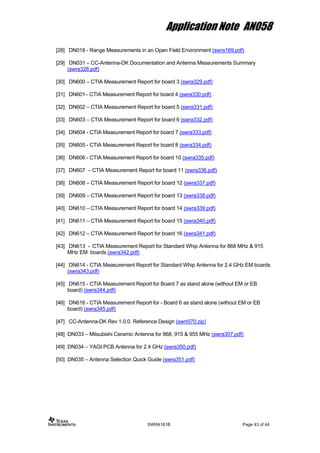 Application Note AN058
[28] DN018 - Range Measurements in an Open Field Environment (swra169.pdf)
[29] DN031 – CC-Antenna-DK Documentation and Antenna Measurements Summary
(swra328.pdf)
[30] DN600 – CTIA Measurement Report for board 3 (swra329.pdf)
[31] DN601– CTIA Measurement Report for board 4 (swra330.pdf)
[32] DN602 – CTIA Measurement Report for board 5 (swra331.pdf)
[33] DN603 – CTIA Measurement Report for board 6 (swra332.pdf)
[34] DN604 - CTIA Measurement Report for board 7 (swra333.pdf)
[35] DN605 - CTIA Measurement Report for board 8 (swra334.pdf)
[36] DN606 - CTIA Measurement Report for board 10 (swra335.pdf)
[37] DN607 – CTIA Measurement Report for board 11 (swra336.pdf)
[38] DN608 – CTIA Measurement Report for board 12 (swra337.pdf)
[39] DN609 – CTIA Measurement Report for board 13 (swra338.pdf)
[40] DN610 – CTIA Measurement Report for board 14 (swra339.pdf)
[41] DN611 – CTIA Measurement Report for board 15 (swra340.pdf)
[42] DN612 – CTIA Measurement Report for board 16 (swra341.pdf)
[43] DN613 - CTIA Measurement Report for Standard Whip Antenna for 868 MHz & 915
MHz EM boards (swra342.pdf)
[44] DN614 - CTIA Measurement Report for Standard Whip Antenna for 2.4 GHz EM boards
(swra343.pdf)
[45] DN615 - CTIA Measurement Report for Board 7 as stand alone (without EM or EB
board) (swra344.pdf)
[46] DN616 - CTIA Measurement Report for - Board 6 as stand alone (without EM or EB
board) (swra345.pdf)
[47] CC-Antenna-DK Rev 1.0.0. Reference Design (swrr070.zip)
[48] DN033 – Mitsubishi Ceramic Antenna for 868, 915 & 955 MHz (swra307.pdf)
[49] DN034 – YAGI PCB Antenna for 2.4 GHz (swra350.pdf)
[50] DN035 – Antenna Selection Quick Guide (swra351.pdf)
SWRA161B Page 43 of 44
 