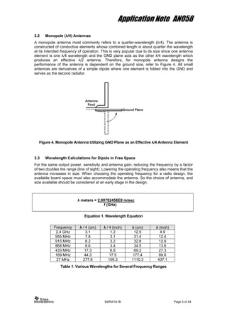 Application Note AN058
3.2 Monopole (λ/4) Antennas
A monopole antenna most commonly refers to a quarter-wavelength (λ/4). The antenna is
constructed of conductive elements whose combined length is about quarter the wavelength
at its intended frequency of operation. This is very popular due to its size since one antenna
element is one λ/4 wavelength and the GND plane acts as the other λ/4 wavelength which
produces an effective λ/2 antenna. Therefore, for monopole antenna designs the
performance of the antenna is dependent on the ground size, refer to Figure 4. All small
antennas are derivatives of a simple dipole where one element is folded into the GND and
serves as the second radiator.
Figure 4. Monopole Antenna Utilizing GND Plane as an Effective λ/4 Antenna Element
3.3 Wavelength Calculations for Dipole in Free Space
For the same output power, sensitivity and antenna gain; reducing the frequency by a factor
of two doubles the range (line of sight). Lowering the operating frequency also means that the
antenna increases in size. When choosing the operating frequency for a radio design, the
available board space must also accommodate the antenna. So the choice of antenna, and
size available should be considered at an early stage in the design.
λ meters = 2.99792458E8 m/sec
f (GHz)
Equation 1. Wavelength Equation
Frequency λ / 4 (cm) λ / 4 (inch) λ (cm) λ (inch)
2.4 GHz 3.1 1.2 12.5 4.9
955 MHz 7.8 3.1 31.4 12.4
915 MHz 8.2 3.2 32.8 12.9
868 MHz 8.6 3.4 34.5 13.6
433 MHz 17.3 6.8 69.2 27.3
169 MHz 44.3 17.5 177.4 69.8
27 MHz 277.6 109.3 1110.3 437.1
Table 1. Various Wavelengths for Several Frequency Ranges
SWRA161B Page 5 of 44
 