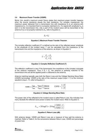 Application Note AN058
3.4 Maximum Power Transfer (VSWR)
Moritz Von Jacobi’s maximum power theory states that maximum power transfer happens
when the source resistance equals the load resistance. For complex impedances, the
maximum power delivered from a transmission line with impedance Z0 to an antenna with
impedance Za, it is important that Z0 is properly matched to Za. If a signal with amplitude VIN is
sent in to the transmission line, only a part of the incident wave will be transmitted to the
antenna if Z0 is not properly matched to Za, refer to Equation 2.
Z0 = Za´
Equation 2. Maximum Power Transfer Theorem
The complex reflection coefficient (Γ) is defined as the ratio of the reflected waves’ amplitude
to the amplitude of the incident wave. Γ can be calculated from the impedance of the
transmission line and the impedance of the antenna, as shown in Equation 3.
0
0
ZZ
ZZ
a
a
+
−
=Γ
Equation 3. Complex Reflection Coefficient (Γ)
The reflection coefficient is zero if the transmission line impedance is the complex conjugate
of the antenna impedance. Thus if Z0 = Za´ the antenna is perfectly matched to the
transmission line and all the applied power is delivered to the antenna.
Antenna matching typically uses both the Return Loss and the Voltage Standing Wave Ratio
(VSWR) terminology. VSWR is the ratio of the maximum output (Input + Γ) to the minimum
waveform (Input – Γ), refer to Equation 4.
Γ−
Γ+
=
1
1
VSWR
Equation 4. Voltage Standing Wave Ratio
The power ratio of the reflected to the incident wave is called Return Loss; this indicates how
many decibels the reflected wave power is below the incident wave. Refer to Equation 5.
⎟
⎠
⎞
⎜
⎝
⎛
+
−
=Γ=
1
1
log20)log(2011
VSWR
VSWR
S dB
Equation 5. Return Loss (dB)
With antenna design, VSWR and Return Loss are a measure of how well the antenna is
matched. Refer to Table 2, for the conversions between Return Loss, VSWR and percentage
of power loss.
SWRA161B Page 6 of 44
 