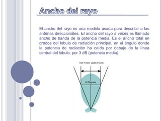 El ancho del rayo es una medida usada para describir a las
antenas direccionales. El ancho del rayo a veces es llamado
ancho de banda de la potencia media. Es el ancho total en
grados del lóbulo de radiación principal, en el ángulo donde
la potencia de radiación ha caído por debajo de la línea
central del lóbulo, por 3 dB (potencia media).
 
