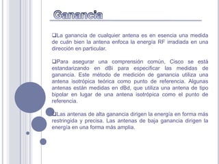 La ganancia de cualquier antena es en esencia una medida
de cuán bien la antena enfoca la energía RF irradiada en una
dirección en particular.

Para asegurar una comprensión común, Cisco se está
estandarizando en dBi para especificar las medidas de
ganancia. Este método de medición de ganancia utiliza una
antena isotrópica teórica como punto de referencia. Algunas
antenas están medidas en dBd, que utiliza una antena de tipo
bipolar en lugar de una antena isotrópica como el punto de
referencia.

Las antenas de alta ganancia dirigen la energía en forma más
restringida y precisa. Las antenas de baja ganancia dirigen la
energía en una forma más amplia.
 