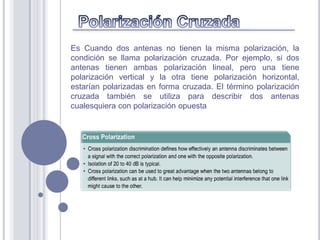 Es Cuando dos antenas no tienen la misma polarización, la
condición se llama polarización cruzada. Por ejemplo, si dos
antenas tienen ambas polarización lineal, pero una tiene
polarización vertical y la otra tiene polarización horizontal,
estarían polarizadas en forma cruzada. El término polarización
cruzada también se utiliza para describir dos antenas
cualesquiera con polarización opuesta
 