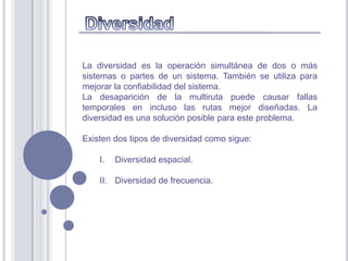 La diversidad es la operación simultánea de dos o más
sistemas o partes de un sistema. También se utiliza para
mejorar la confiabilidad del sistema.
La desaparición de la multiruta puede causar fallas
temporales en incluso las rutas mejor diseñadas. La
diversidad es una solución posible para este problema.

Existen dos tipos de diversidad como sigue:

    I.   Diversidad espacial.

    II. Diversidad de frecuencia.
 