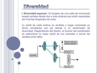 I. Diversidad espacial - El receptor de una radio de microonda
acepta señales desde dos o más antenas que están separadas
por muchas longitudes de onda.

La señal de cada antena es recibida y luego conectada en
forma simultánea con las demás a un combinador de
diversidad. Dependiendo del diseño, la función del combinador
es seleccionar la mejor señal de sus entradas o sumar las
señales entre ellas.
 
