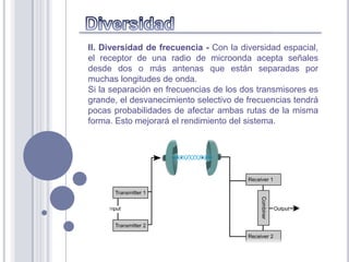 II. Diversidad de frecuencia - Con la diversidad espacial,
el receptor de una radio de microonda acepta señales
desde dos o más antenas que están separadas por
muchas longitudes de onda.
Si la separación en frecuencias de los dos transmisores es
grande, el desvanecimiento selectivo de frecuencias tendrá
pocas probabilidades de afectar ambas rutas de la misma
forma. Esto mejorará el rendimiento del sistema.
 