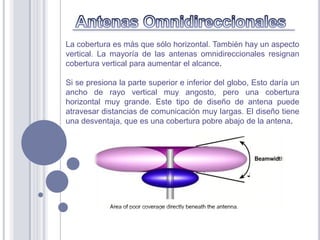 La cobertura es más que sólo horizontal. También hay un aspecto
vertical. La mayoría de las antenas omnidireccionales resignan
cobertura vertical para aumentar el alcance.

Si se presiona la parte superior e inferior del globo, Esto daría un
ancho de rayo vertical muy angosto, pero una cobertura
horizontal muy grande. Este tipo de diseño de antena puede
atravesar distancias de comunicación muy largas. El diseño tiene
una desventaja, que es una cobertura pobre abajo de la antena.
 