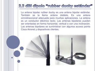 La antena bipolar rubber ducky es una antena bipolar estándar.
También se la llama antena doblete. Es una antena
omnidireccional adecuada para muchas aplicaciones. La antena
es un conductor eléctrico recto. Las antenas bipolares pueden
ser orientadas en forma horizontal, vertical o con una inclinación.
Las antenas bipolares se suministran con algunos access points
Cisco Aironet y dispositivos clientes.
 