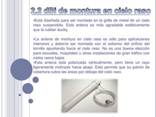 •Está diseñada para ser montada en la grilla de metal de un cielo
raso suspendido. Esta antena es más agradable estéticamente
que la rubber ducky.

•La antena de montura en cielo raso es sólo para aplicaciones
interiores y debería ser montada con el extremo del orificio del
tornillo apuntando hacia el cielo raso. No es una buena elección
para escuelas, hospitales u otras instalaciones de gran tráfico con
cielos rasos bajos.
•Esta antena está polarizada verticalmente, pero tiene un rayo
ligeramente inclinado hacia abajo. Esto permite que su patrón de
cobertura cubra las áreas por debajo del cielo raso.
 