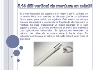Está diseñada para ser sujetada a un mástil o poste. La base de
la antena tiene una sección de aluminio que le da suficiente
fuerza como para resistir ser sujetada. Esta antena se entrega
con una abrazadera y una banda de fricción de aluminio para la
montura. Se debe proporcionar un mástil separado en el cual
sujetar la antena. La antena de montura en mástil está diseñada
para aplicaciones industriales. En aplicaciones exteriores, el
extremo del cable de la antena debe ir hacia abajo. En
aplicaciones interiores, el extremo del cable deberá mirar hacia el
cielo raso.
 