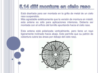 Está diseñada para ser montada en la grilla de metal de un cielo
raso suspendido.
Más agradable estéticamente que la versión de montura en mástil,
esta antena es sólo para aplicaciones interiores. Debería ser
montada con el orificio del tornillo apuntando hacia el cielo raso.

Esta antena está polarizada verticalmente, pero tiene un rayo
ligeramente inclinado hacia abajo. Esto permite que su patrón de
cobertura cubra las áreas por debajo del cielo raso.
 