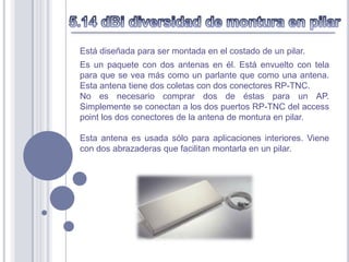 Está diseñada para ser montada en el costado de un pilar.
Es un paquete con dos antenas en él. Está envuelto con tela
para que se vea más como un parlante que como una antena.
Esta antena tiene dos coletas con dos conectores RP-TNC.
No es necesario comprar dos de éstas para un AP.
Simplemente se conectan a los dos puertos RP-TNC del access
point los dos conectores de la antena de montura en pilar.

Esta antena es usada sólo para aplicaciones interiores. Viene
con dos abrazaderas que facilitan montarla en un pilar.
 