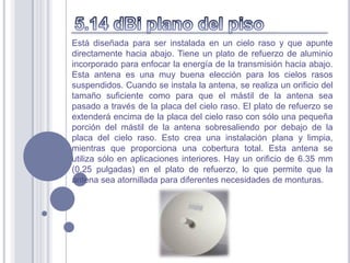 Está diseñada para ser instalada en un cielo raso y que apunte
directamente hacia abajo. Tiene un plato de refuerzo de aluminio
incorporado para enfocar la energía de la transmisión hacia abajo.
Esta antena es una muy buena elección para los cielos rasos
suspendidos. Cuando se instala la antena, se realiza un orificio del
tamaño suficiente como para que el mástil de la antena sea
pasado a través de la placa del cielo raso. El plato de refuerzo se
extenderá encima de la placa del cielo raso con sólo una pequeña
porción del mástil de la antena sobresaliendo por debajo de la
placa del cielo raso. Esto crea una instalación plana y limpia,
mientras que proporciona una cobertura total. Esta antena se
utiliza sólo en aplicaciones interiores. Hay un orificio de 6.35 mm
(0.25 pulgadas) en el plato de refuerzo, lo que permite que la
antena sea atornillada para diferentes necesidades de monturas.
 