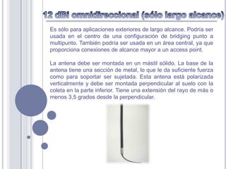 Es sólo para aplicaciones exteriores de largo alcance. Podría ser
usada en el centro de una configuración de bridging punto a
multipunto. También podría ser usada en un área central, ya que
proporciona conexiones de alcance mayor a un access point.

La antena debe ser montada en un mástil sólido. La base de la
antena tiene una sección de metal, lo que le da suficiente fuerza
como para soportar ser sujetada. Esta antena está polarizada
verticalmente y debe ser montada perpendicular al suelo con la
coleta en la parte inferior. Tiene una extensión del rayo de más o
menos 3,5 grados desde la perpendicular.
 
