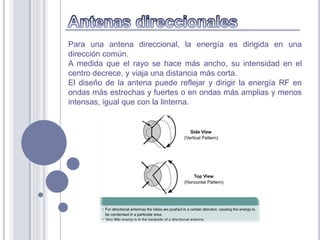 Para una antena direccional, la energía es dirigida en una
dirección común.
A medida que el rayo se hace más ancho, su intensidad en el
centro decrece, y viaja una distancia más corta.
El diseño de la antena puede reflejar y dirigir la energía RF en
ondas más estrechas y fuertes o en ondas más amplias y menos
intensas, igual que con la linterna.
 