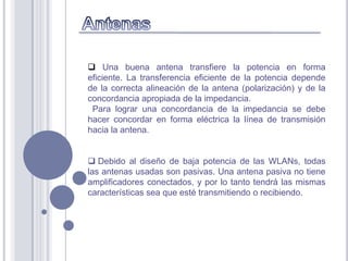  Una buena antena transfiere la potencia en forma
eficiente. La transferencia eficiente de la potencia depende
de la correcta alineación de la antena (polarización) y de la
concordancia apropiada de la impedancia.
 Para lograr una concordancia de la impedancia se debe
hacer concordar en forma eléctrica la línea de transmisión
hacia la antena.


 Debido al diseño de baja potencia de las WLANs, todas
las antenas usadas son pasivas. Una antena pasiva no tiene
amplificadores conectados, y por lo tanto tendrá las mismas
características sea que esté transmitiendo o recibiendo.
 