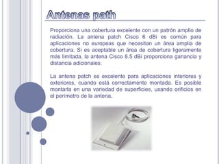 Proporciona una cobertura excelente con un patrón amplio de
radiación. La antena patch Cisco 6 dBi es común para
aplicaciones no europeas que necesitan un área amplia de
cobertura. Si es aceptable un área de cobertura ligeramente
más limitada, la antena Cisco 8.5 dBi proporciona ganancia y
distancia adicionales.

La antena patch es excelente para aplicaciones interiores y
exteriores, cuando está correctamente montada. Es posible
montarla en una variedad de superficies, usando orificios en
el perímetro de la antena.
 