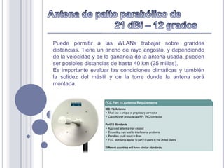 Puede permitir a las WLANs trabajar sobre grandes
distancias. Tiene un ancho de rayo angosto, y dependiendo
de la velocidad y de la ganancia de la antena usada, pueden
ser posibles distancias de hasta 40 km (25 millas).
Es importante evaluar las condiciones climáticas y también
la solidez del mástil y de la torre donde la antena será
montada.
 