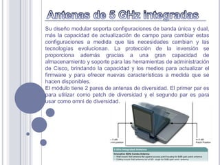 Su diseño modular soporta configuraciones de banda única y dual,
más la capacidad de actualización de campo para cambiar estas
configuraciones a medida que las necesidades cambian y las
tecnologías evolucionan. La protección de la inversión se
proporciona además gracias a una gran capacidad de
almacenamiento y soporte para las herramientas de administración
de Cisco, brindando la capacidad y los medios para actualizar el
firmware y para ofrecer nuevas características a medida que se
hacen disponibles.
El módulo tiene 2 pares de antenas de diversidad. El primer par es
para utilizar como patch de diversidad y el segundo par es para
usar como omni de diversidad.
 